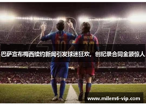 巴萨宣布梅西续约新闻引发球迷狂欢，创纪录合同金额惊人
