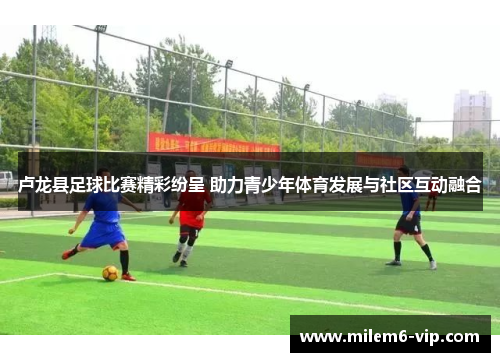 卢龙县足球比赛精彩纷呈 助力青少年体育发展与社区互动融合