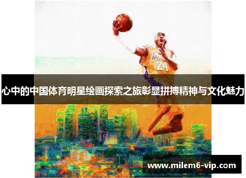 心中的中国体育明星绘画探索之旅彰显拼搏精神与文化魅力