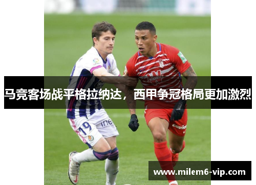 马竞客场战平格拉纳达，西甲争冠格局更加激烈